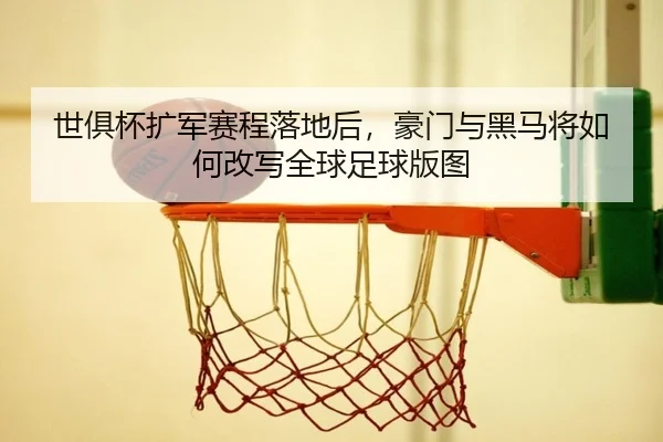 世俱杯扩军赛程落地后，豪门与黑马将如何改写全球足球版图 - dbbuyu