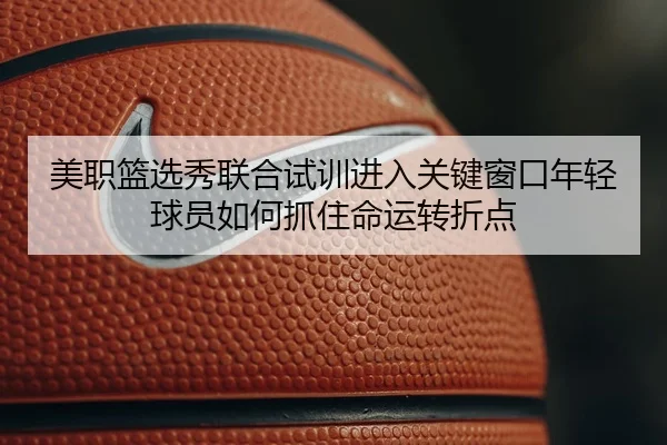 美职篮选秀联合试训进入关键窗口年轻球员如何抓住命运转折点 - dbbuyu
