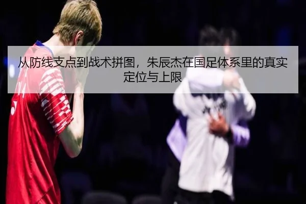从防线支点到战术拼图，朱辰杰在国足体系里的真实定位与上限