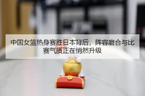 中国女篮热身赛胜日本背后，阵容磨合与比赛气质正在悄然升级